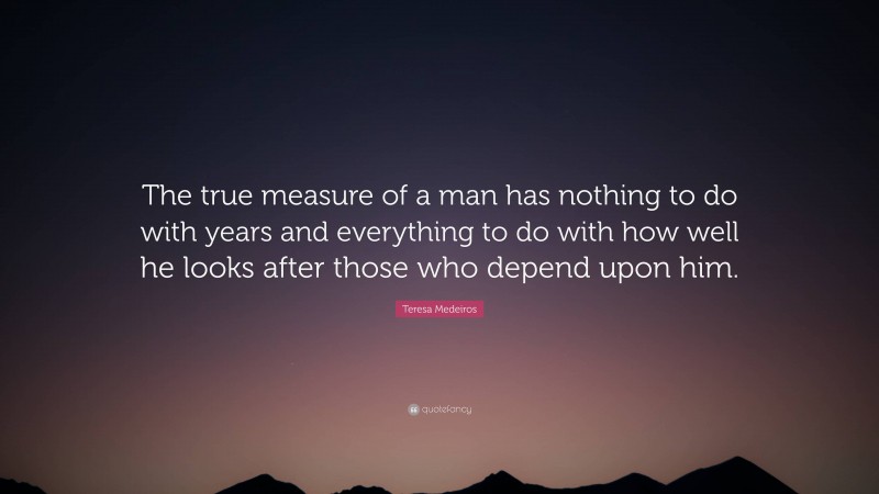 Teresa Medeiros Quote: “The true measure of a man has nothing to do with years and everything to do with how well he looks after those who depend upon him.”