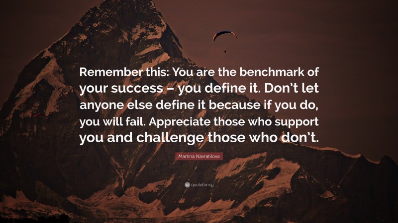 Martina Navratilova Quote: “Remember this: You are the benchmark of your success – you define it. Don’t let anyone else define it because if you do, you will fail. Appreciate those who support you and challenge those who don’t.”