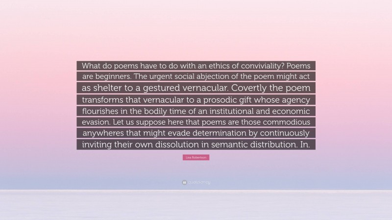Lisa Robertson Quote: “What do poems have to do with an ethics of conviviality? Poems are beginners. The urgent social abjection of the poem might act as shelter to a gestured vernacular. Covertly the poem transforms that vernacular to a prosodic gift whose agency flourishes in the bodily time of an institutional and economic evasion. Let us suppose here that poems are those commodious anywheres that might evade determination by continuously inviting their own dissolution in semantic distribution. In.”