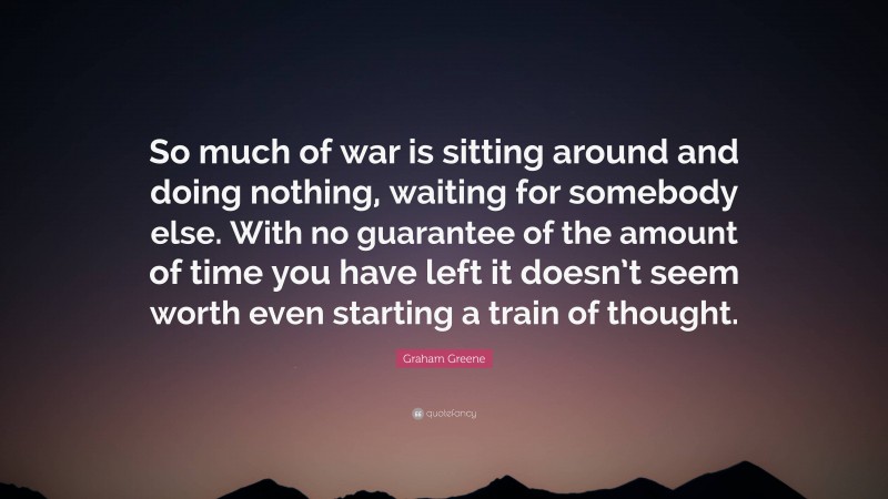 Graham Greene Quote: “So much of war is sitting around and doing nothing, waiting for somebody else. With no guarantee of the amount of time you have left it doesn’t seem worth even starting a train of thought.”