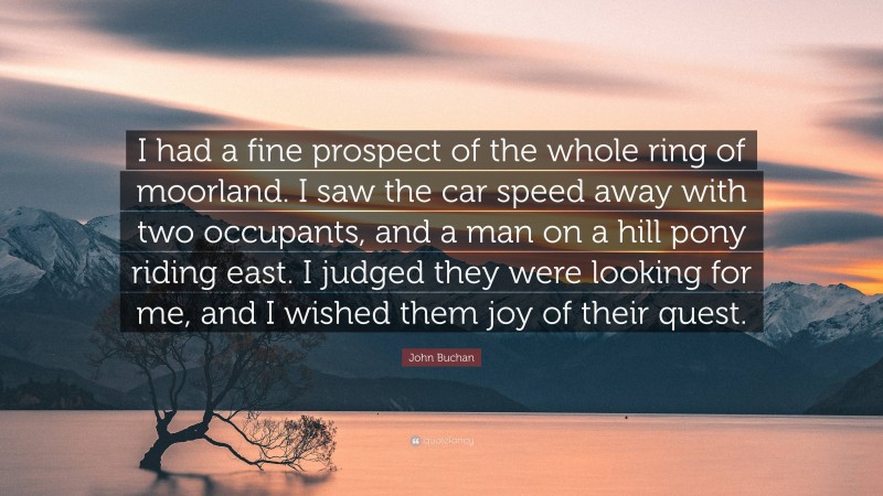 John Buchan Quote: “I had a fine prospect of the whole ring of moorland. I saw the car speed away with two occupants, and a man on a hill pony riding east. I judged they were looking for me, and I wished them joy of their quest.”