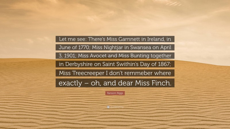 Ransom Riggs Quote: “Let me see: There’s Miss Garnnett in Ireland, in June of 1770; Miss Nightjar in Swansea on April 3, 1901; Miss Avocet and Miss Bunting together in Derbyshire on Saint Swithin’s Day of 1867; Miss Treecreeper I don’t remmeber where exactly – oh, and dear Miss Finch.”