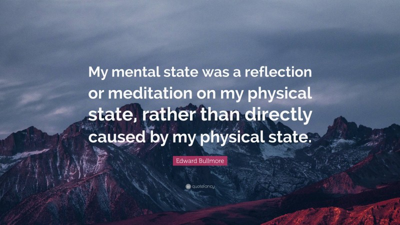 Edward Bullmore Quote: “My mental state was a reflection or meditation on my physical state, rather than directly caused by my physical state.”