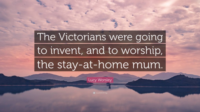 Lucy Worsley Quote: “The Victorians were going to invent, and to worship, the stay-at-home mum.”