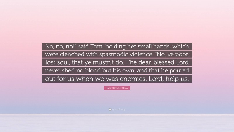 Harriet Beecher Stowe Quote: “No, no, no!” said Tom, holding her small hands, which were clenched with spasmodic violence. “No, ye poor, lost soul, that ye mustn’t do. The dear, blessed Lord never shed no blood but his own, and that he poured out for us when we was enemies. Lord, help us.”