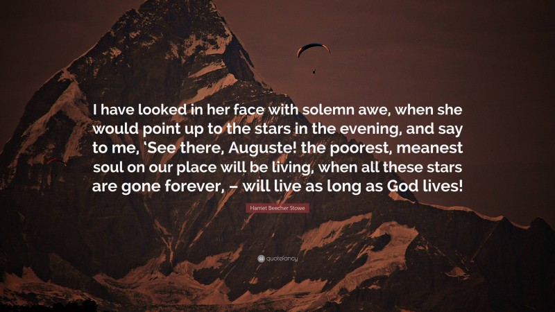 Harriet Beecher Stowe Quote: “I have looked in her face with solemn awe, when she would point up to the stars in the evening, and say to me, ‘See there, Auguste! the poorest, meanest soul on our place will be living, when all these stars are gone forever, – will live as long as God lives!”