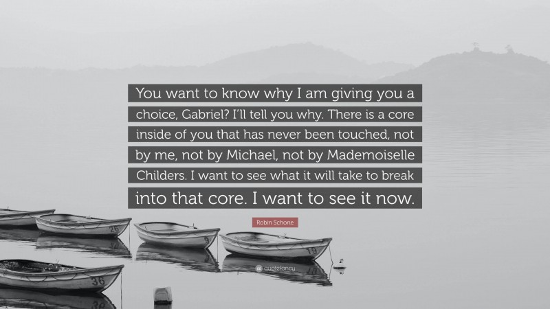 Robin Schone Quote: “You want to know why I am giving you a choice, Gabriel? I’ll tell you why. There is a core inside of you that has never been touched, not by me, not by Michael, not by Mademoiselle Childers. I want to see what it will take to break into that core. I want to see it now.”