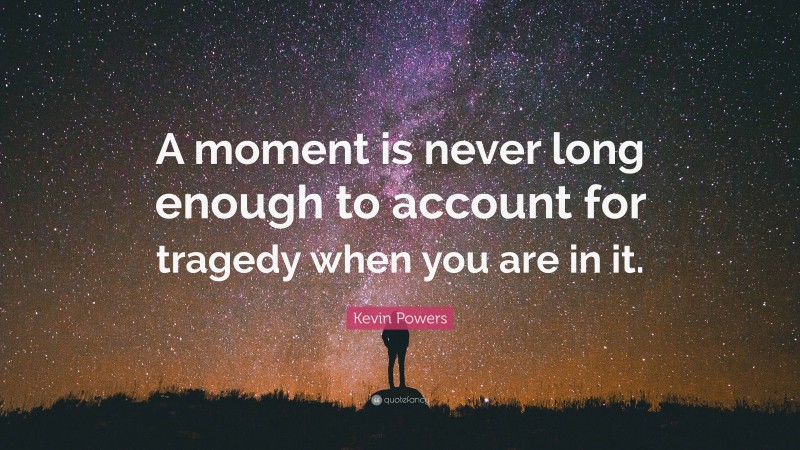 Kevin Powers Quote: “A moment is never long enough to account for tragedy when you are in it.”