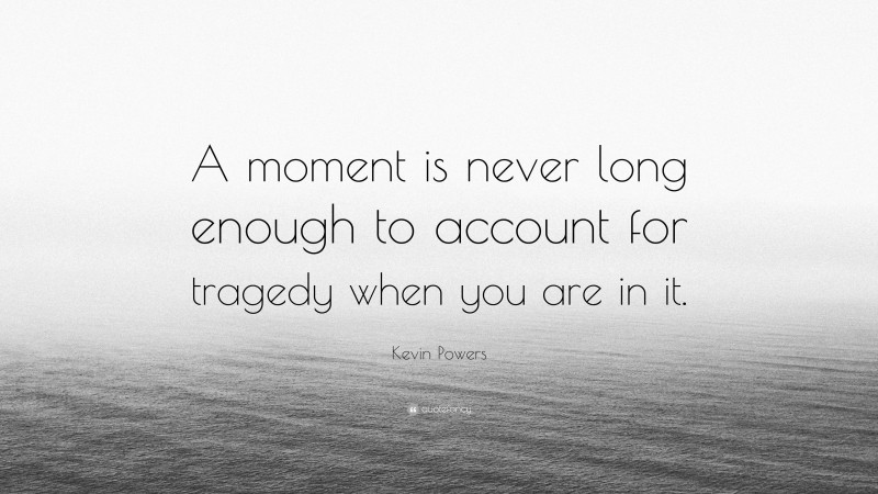 Kevin Powers Quote: “A moment is never long enough to account for tragedy when you are in it.”