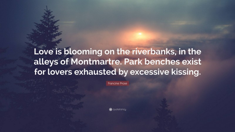 Francine Prose Quote: “Love is blooming on the riverbanks, in the alleys of Montmartre. Park benches exist for lovers exhausted by excessive kissing.”