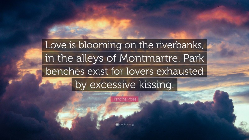 Francine Prose Quote: “Love is blooming on the riverbanks, in the alleys of Montmartre. Park benches exist for lovers exhausted by excessive kissing.”