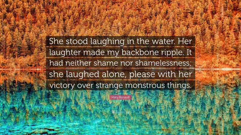 Mary Renault Quote: “She stood laughing in the water. Her laughter made my backbone ripple. It had neither shame nor shamelessness; she laughed alone, please with her victory over strange monstrous things.”