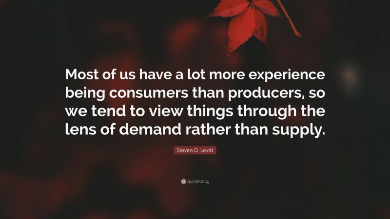 Steven D. Levitt Quote: “Most of us have a lot more experience being consumers than producers, so we tend to view things through the lens of demand rather than supply.”