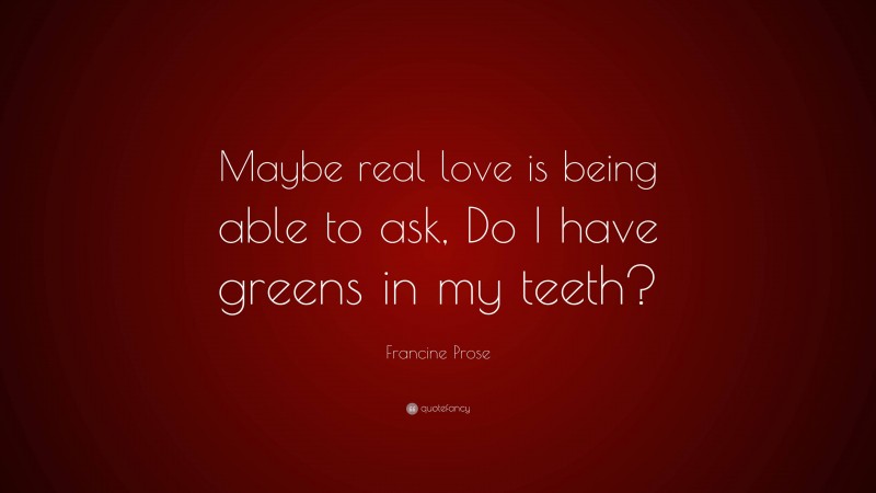 Francine Prose Quote: “Maybe real love is being able to ask, Do I have greens in my teeth?”