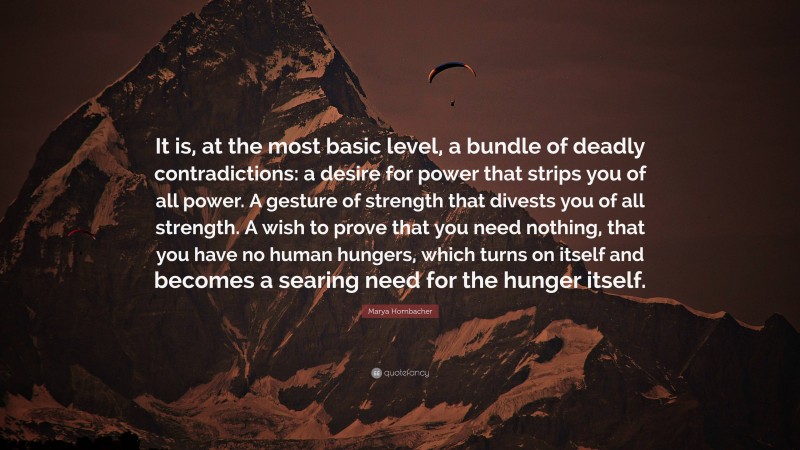 Marya Hornbacher Quote: “It is, at the most basic level, a bundle of deadly contradictions: a desire for power that strips you of all power. A gesture of strength that divests you of all strength. A wish to prove that you need nothing, that you have no human hungers, which turns on itself and becomes a searing need for the hunger itself.”