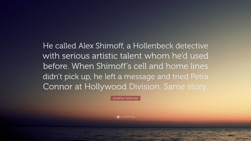 Jonathan Kellerman Quote: “He called Alex Shimoff, a Hollenbeck detective with serious artistic talent whom he’d used before. When Shimoff’s cell and home lines didn’t pick up, he left a message and tried Petra Connor at Hollywood Division. Same story.”