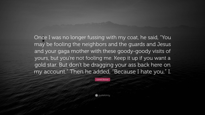 Lionel Shriver Quote: “Once I was no longer fussing with my coat, he said, “You may be fooling the neighbors and the guards and Jesus and your gaga mother with these goody-goody visits of yours, but you’re not fooling me. Keep it up if you want a gold star. But don’t be dragging your ass back here on my account.” Then he added, “Because I hate you.” I.”