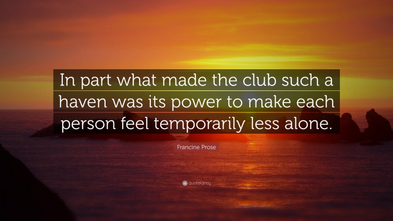 Francine Prose Quote: “In part what made the club such a haven was its power to make each person feel temporarily less alone.”