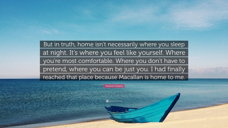 Elizabeth Eulberg Quote: “But in truth, home isn’t necessarily where you sleep at night. It’s where you feel like yourself. Where you’re most comfortable. Where you don’t have to pretend, where you can be just you. I had finally reached that place because Macallan is home to me.”