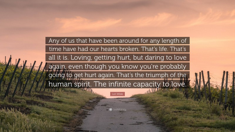 Lori Wilde Quote: “Any of us that have been around for any length of time have had our hearts broken. That’s life. That’s all it is. Loving, getting hurt, but daring to love again, even though you know you’re probably going to get hurt again. That’s the triumph of the human spirit. The infinite capacity to love.”