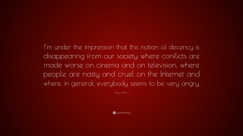 Helen Mirren Quote: “I’m under the impression that this notion of decency is disappearing from our society where conflicts are made worse on cinema and on television, where people are nasty and cruel on the Internet and where, in general, everybody seems to be very angry.”