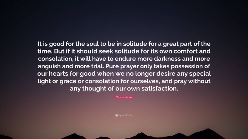 Thomas Merton Quote: “It is good for the soul to be in solitude for a great part of the time. But if it should seek solitude for its own comfort and consolation, it will have to endure more darkness and more anguish and more trial. Pure prayer only takes possession of our hearts for good when we no longer desire any special light or grace or consolation for ourselves, and pray without any thought of our own satisfaction.”