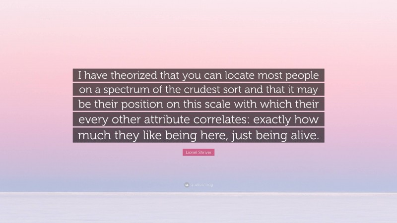 Lionel Shriver Quote: “I have theorized that you can locate most people on a spectrum of the crudest sort and that it may be their position on this scale with which their every other attribute correlates: exactly how much they like being here, just being alive.”