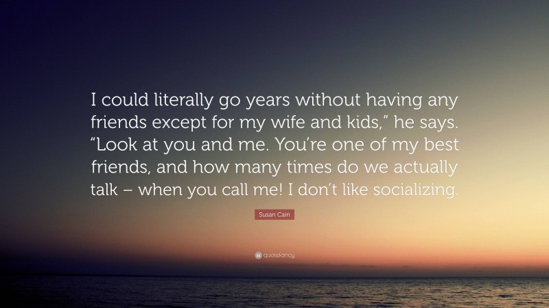 Susan Cain Quote: “I could literally go years without having any friends except for my wife and kids,” he says. “Look at you and me. You’re one of my best friends, and how many times do we actually talk – when you call me! I don’t like socializing.”