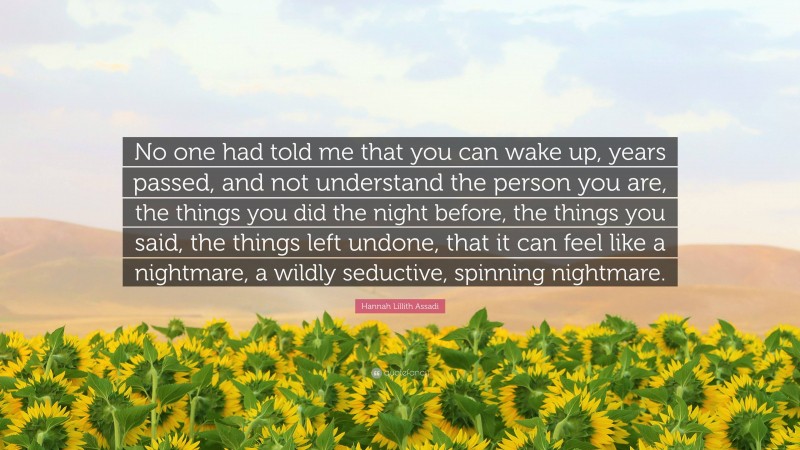 Hannah Lillith Assadi Quote: “No one had told me that you can wake up, years passed, and not understand the person you are, the things you did the night before, the things you said, the things left undone, that it can feel like a nightmare, a wildly seductive, spinning nightmare.”