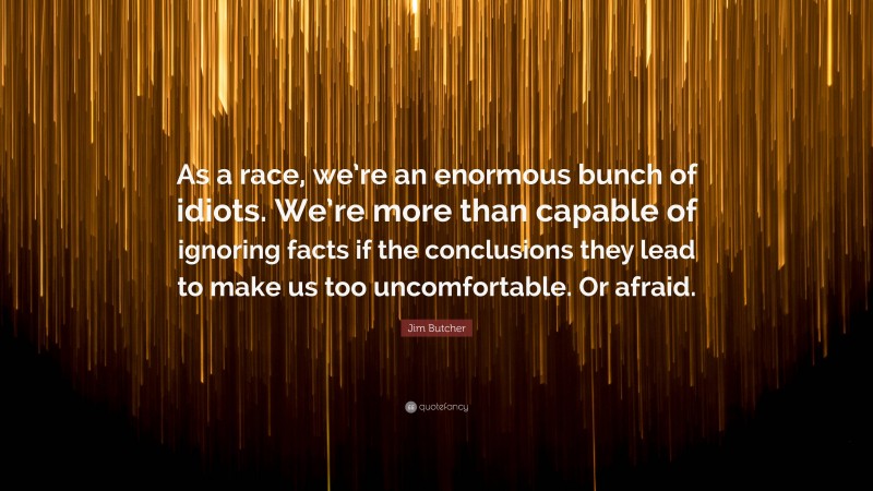 Jim Butcher Quote: “As a race, we’re an enormous bunch of idiots. We’re more than capable of ignoring facts if the conclusions they lead to make us too uncomfortable. Or afraid.”