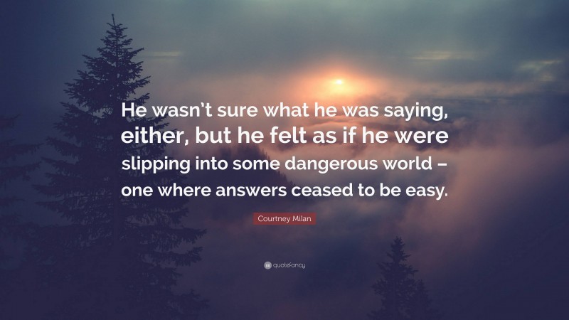 Courtney Milan Quote: “He wasn’t sure what he was saying, either, but he felt as if he were slipping into some dangerous world – one where answers ceased to be easy.”