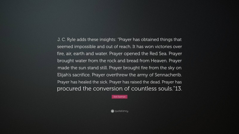 Dick Eastman Quote: “J. C. Ryle adds these insights: “Prayer has obtained things that seemed impossible and out of reach. It has won victories over fire, air, earth and water. Prayer opened the Red Sea. Prayer brought water from the rock and bread from Heaven. Prayer made the sun stand still. Prayer brought fire from the sky on Elijah’s sacrifice. Prayer overthrew the army of Sennacherib. Prayer has healed the sick. Prayer has raised the dead. Prayer has procured the conversion of countless souls.”13.”