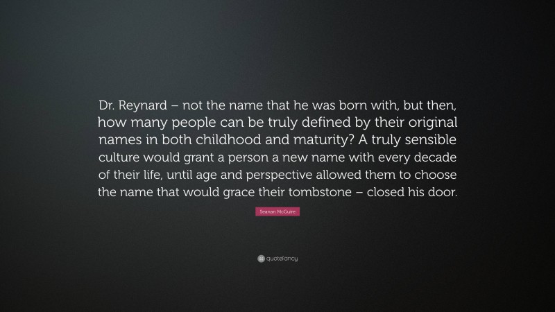 Seanan McGuire Quote: “Dr. Reynard – not the name that he was born with, but then, how many people can be truly defined by their original names in both childhood and maturity? A truly sensible culture would grant a person a new name with every decade of their life, until age and perspective allowed them to choose the name that would grace their tombstone – closed his door.”