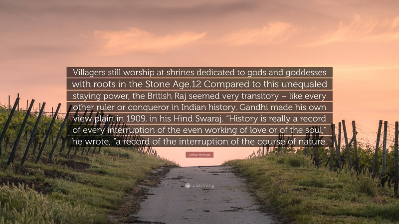 Arthur Herman Quote: “Villagers still worship at shrines dedicated to gods and goddesses with roots in the Stone Age.12 Compared to this unequaled staying power, the British Raj seemed very transitory – like every other ruler or conqueror in Indian history. Gandhi made his own view plain in 1909, in his Hind Swaraj. “History is really a record of every interruption of the even working of love or of the soul,” he wrote, “a record of the interruption of the course of nature.”