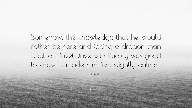 J.K. Rowling Quote: “Somehow, the knowledge that he would rather be here and facing a dragon than back on Privet Drive with Dudley was good to know; it made him feel slightly calmer.”