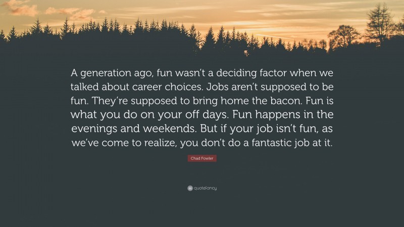 Chad Fowler Quote: “A generation ago, fun wasn’t a deciding factor when we talked about career choices. Jobs aren’t supposed to be fun. They’re supposed to bring home the bacon. Fun is what you do on your off days. Fun happens in the evenings and weekends. But if your job isn’t fun, as we’ve come to realize, you don’t do a fantastic job at it.”