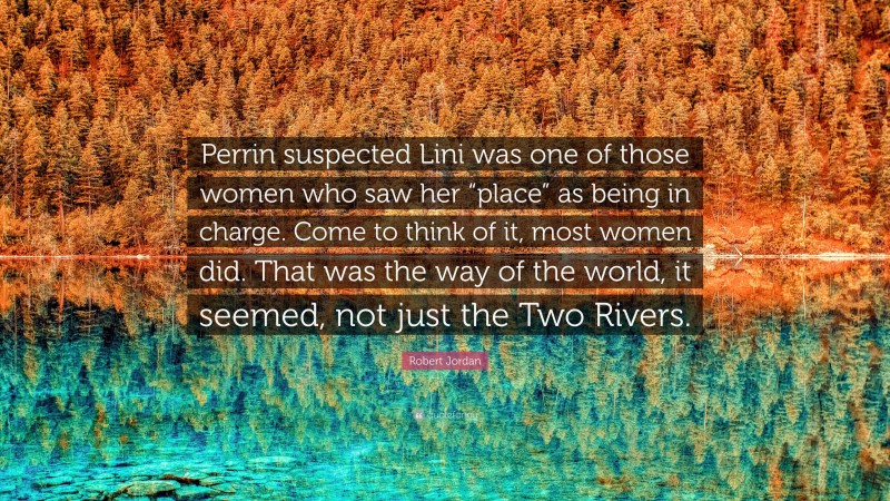 Robert Jordan Quote: “Perrin suspected Lini was one of those women who saw her “place” as being in charge. Come to think of it, most women did. That was the way of the world, it seemed, not just the Two Rivers.”