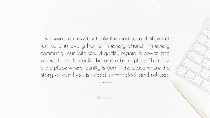 Leonard Sweet Quote: “If we were to make the table the most sacred object of furniture in every home, in every church, in every community, our faith would quickly regain its power, and our world would quickly become a better place. The table is the place where identity is born – the place where the story of our lives is retold, re-minded, and relived.”