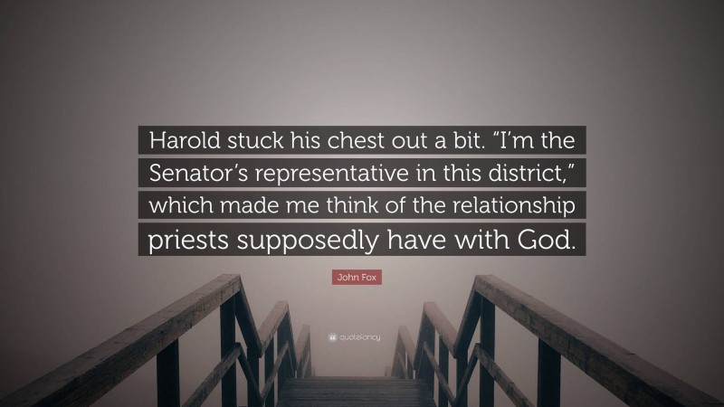 John Fox Quote: “Harold stuck his chest out a bit. “I’m the Senator’s representative in this district,” which made me think of the relationship priests supposedly have with God.”