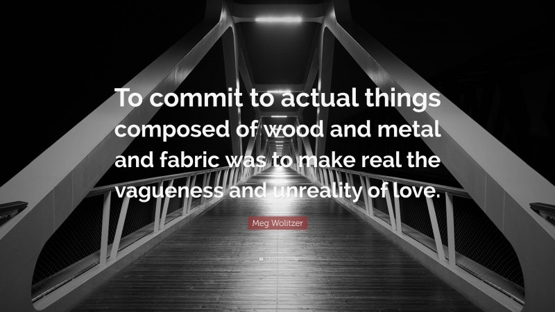 Meg Wolitzer Quote: “To commit to actual things composed of wood and metal and fabric was to make real the vagueness and unreality of love.”