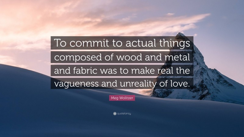 Meg Wolitzer Quote: “To commit to actual things composed of wood and metal and fabric was to make real the vagueness and unreality of love.”