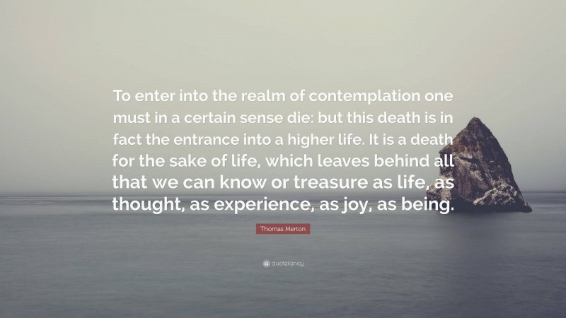 Thomas Merton Quote: “To enter into the realm of contemplation one must in a certain sense die: but this death is in fact the entrance into a higher life. It is a death for the sake of life, which leaves behind all that we can know or treasure as life, as thought, as experience, as joy, as being.”