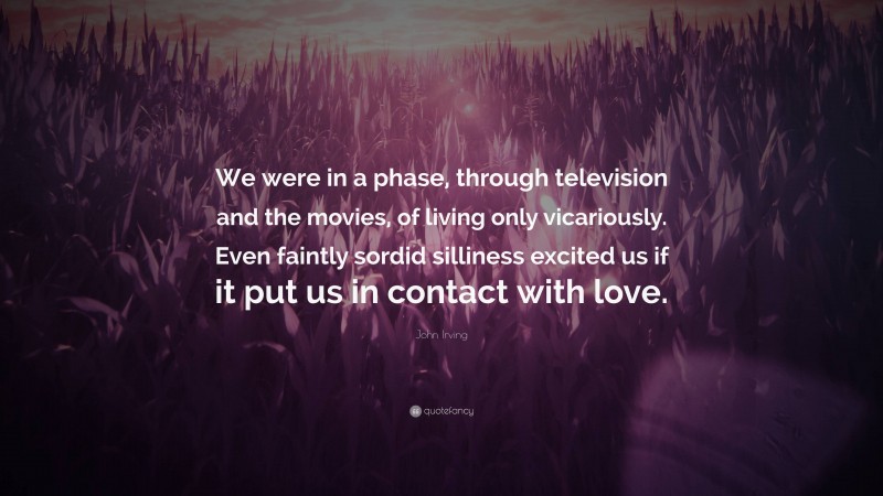 John Irving Quote: “We were in a phase, through television and the movies, of living only vicariously. Even faintly sordid silliness excited us if it put us in contact with love.”