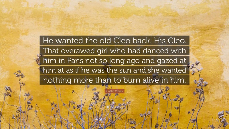 Caitlin Crews Quote: “He wanted the old Cleo back. His Cleo. That overawed girl who had danced with him in Paris not so long ago and gazed at him at as if he was the sun and she wanted nothing more than to burn alive in him.”
