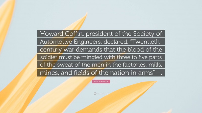 Arthur Herman Quote: “Howard Coffin, president of the Society of Automotive Engineers, declared, “Twentieth-century war demands that the blood of the soldier must be mingled with three to five parts of the sweat of the men in the factories, mills, mines, and fields of the nation in arms” –.”