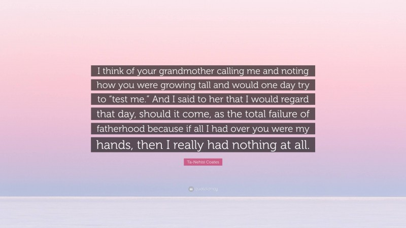 Ta-Nehisi Coates Quote: “I think of your grandmother calling me and noting how you were growing tall and would one day try to “test me.” And I said to her that I would regard that day, should it come, as the total failure of fatherhood because if all I had over you were my hands, then I really had nothing at all.”