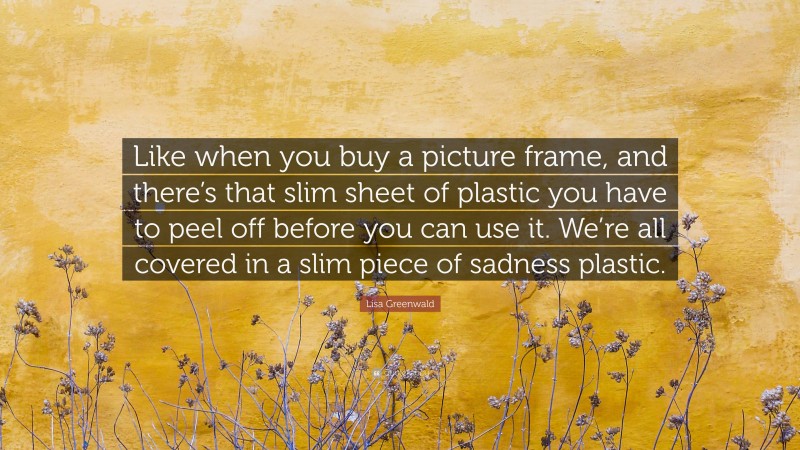 Lisa Greenwald Quote: “Like when you buy a picture frame, and there’s that slim sheet of plastic you have to peel off before you can use it. We’re all covered in a slim piece of sadness plastic.”