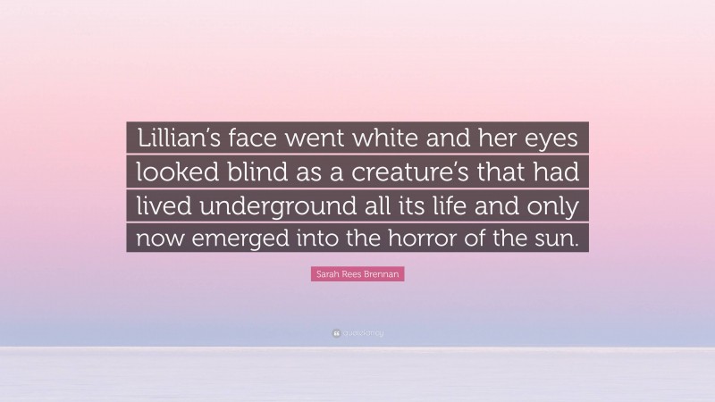 Sarah Rees Brennan Quote: “Lillian’s face went white and her eyes looked blind as a creature’s that had lived underground all its life and only now emerged into the horror of the sun.”