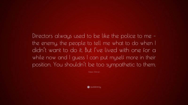 Helen Mirren Quote: “Directors always used to be like the police to me – the enemy, the people to tell me what to do when I didn’t want to do it. But I’ve lived with one for a while now and I guess I can put myself more in their position. You shouldn’t be too sympathetic to them.”