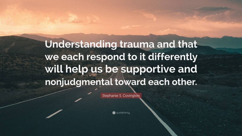 Stephanie S. Covington Quote: “Understanding trauma and that we each respond to it differently will help us be supportive and nonjudgmental toward each other.”